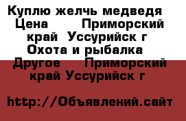 Куплю желчь медведя › Цена ­ 1 - Приморский край, Уссурийск г. Охота и рыбалка » Другое   . Приморский край,Уссурийск г.